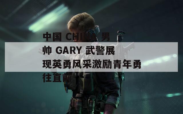 中国 CHINA 男帅 GARY 武警展现英勇风采激励青年勇往直前