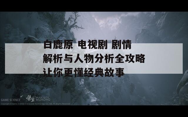白鹿原 电视剧 剧情解析与人物分析全攻略让你更懂经典故事