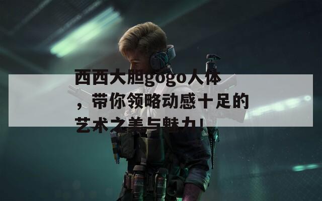 西西大胆gogo人体，带你领略动感十足的艺术之美与魅力！