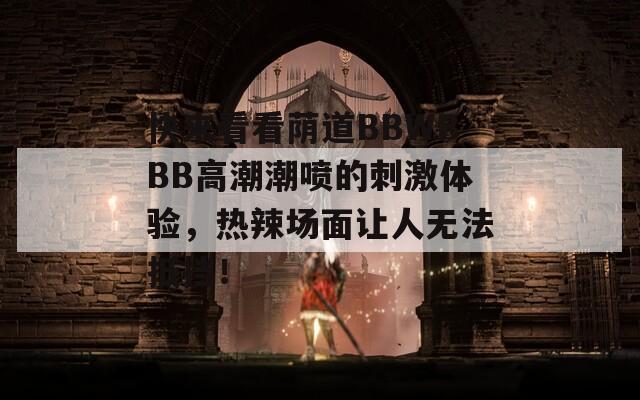 快来看看荫道BBWBBB高潮潮喷的刺激体验，热辣场面让人无法抵挡！