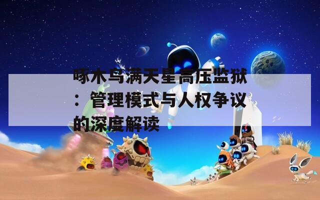 啄木鸟满天星高压监狱：管理模式与人权争议的深度解读