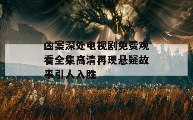 凶案深处电视剧免费观看全集高清再现悬疑故事引人入胜
