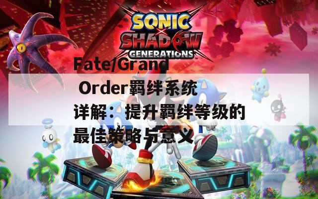 Fate/Grand Order羁绊系统详解：提升羁绊等级的最佳策略与意义