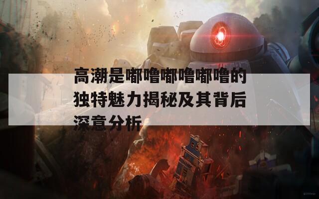 高潮是嘟噜嘟噜嘟噜的独特魅力揭秘及其背后深意分析