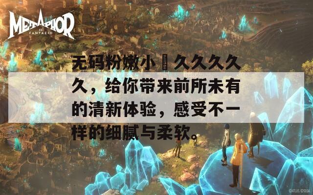 无码粉嫩小泬久久久久久，给你带来前所未有的清新体验，感受不一样的细腻与柔软。