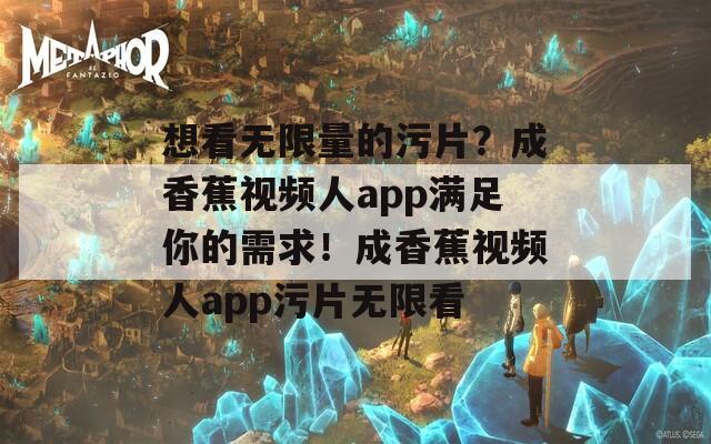 想看无限量的污片？成香蕉视频人app满足你的需求！成香蕉视频人app污片无限看