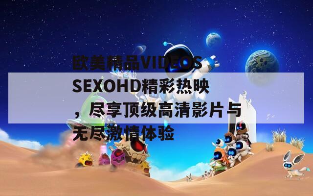 欧美精品VIDEOSSEXOHD精彩热映，尽享顶级高清影片与无尽激情体验
