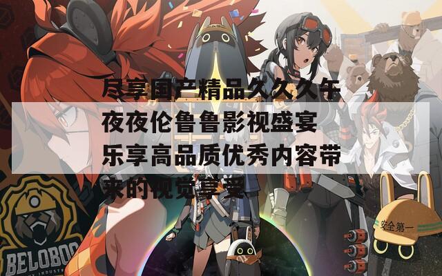 尽享国产精品久久久午夜夜伦鲁鲁影视盛宴 乐享高品质优秀内容带来的视觉享受