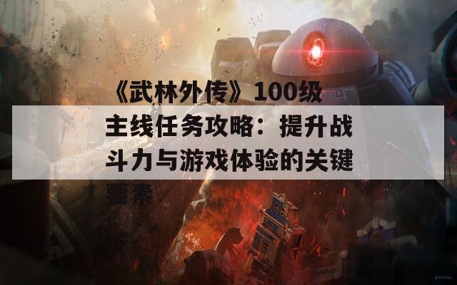《武林外传》100级主线任务攻略：提升战斗力与游戏体验的关键要素
