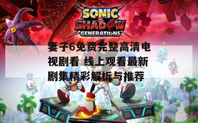 妻子6免费完整高清电视剧看 线上观看最新剧集精彩解析与推荐