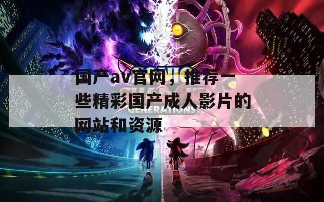 国产av官网，推荐一些精彩国产成人影片的网站和资源