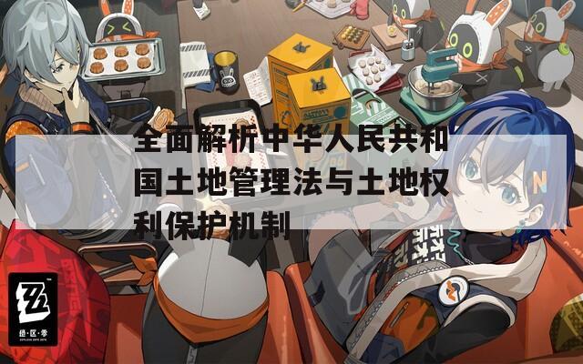 全面解析中华人民共和国土地管理法与土地权利保护机制
