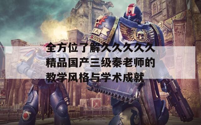 全方位了解久久久久久精品国产三级秦老师的教学风格与学术成就