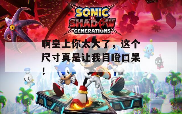 啊皇上你太大了，这个尺寸真是让我目瞪口呆！