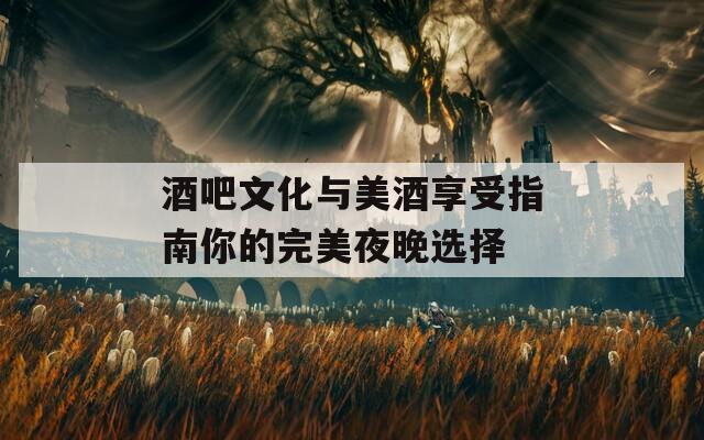 酒吧文化与美酒享受指南你的完美夜晚选择