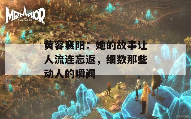 黄容襄阳：她的故事让人流连忘返，细数那些动人的瞬间