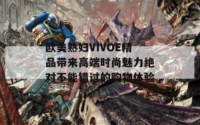 欧美熟妇VIVOE精品带来高端时尚魅力绝对不能错过的购物体验
