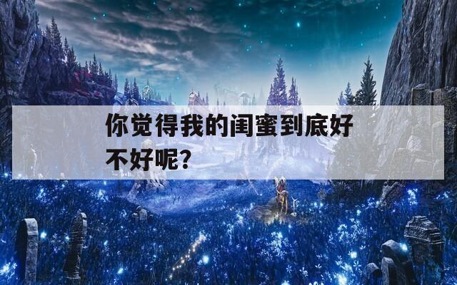 你觉得我的闺蜜到底好不好呢？