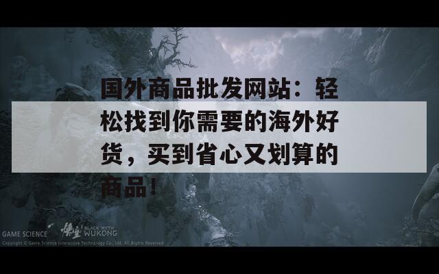 国外商品批发网站：轻松找到你需要的海外好货，买到省心又划算的商品！
