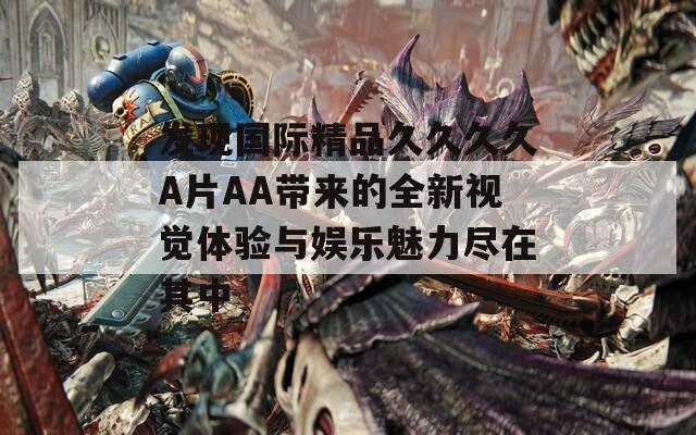 发现国际精品久久久久A片AA带来的全新视觉体验与娱乐魅力尽在其中