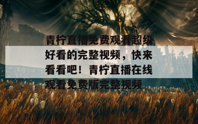 青柠直播免费观看超级好看的完整视频，快来看看吧！青柠直播在线观看免费版完整视频