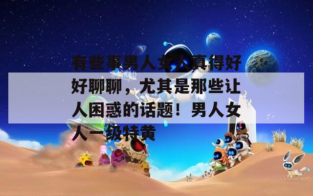 有些事男人女人真得好好聊聊，尤其是那些让人困惑的话题！男人女人一级特黄