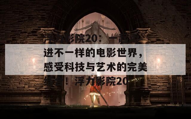 浮力影院20：一起走进不一样的电影世界，感受科技与艺术的完美结合！浮力影院20
