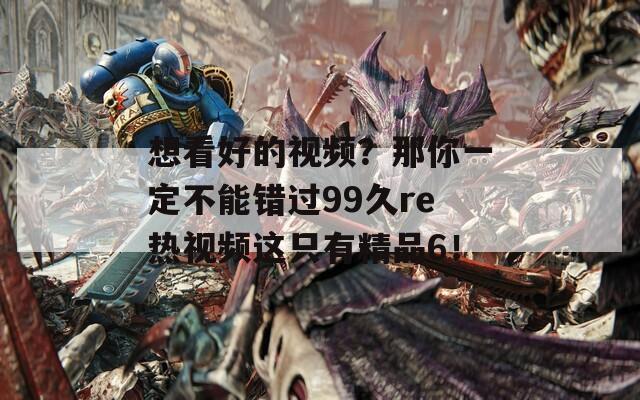 想看好的视频？那你一定不能错过99久re热视频这只有精品6！