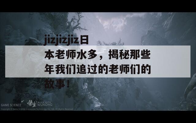 jizjizjiz日本老师水多，揭秘那些年我们追过的老师们的故事！
