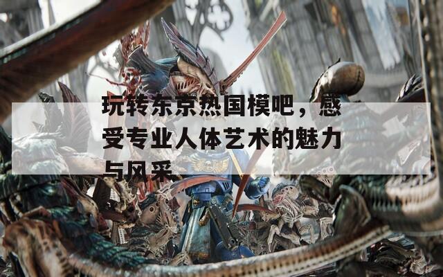 玩转东京热国模吧，感受专业人体艺术的魅力与风采