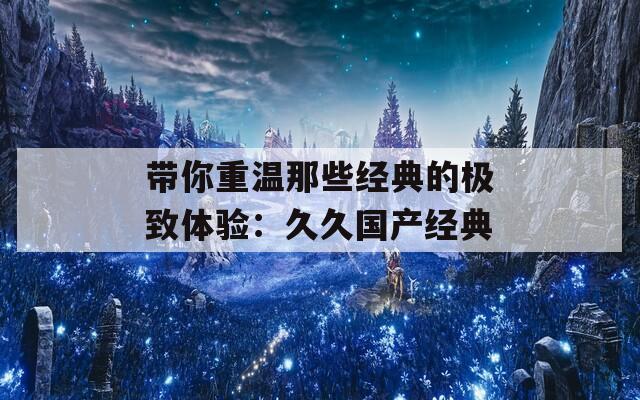 带你重温那些经典的极致体验：久久国产经典