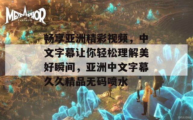 畅享亚洲精彩视频，中文字幕让你轻松理解美好瞬间，亚洲中文字幕久久精品无码喷水