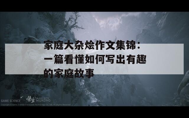 家庭大杂烩作文集锦：一篇看懂如何写出有趣的家庭故事