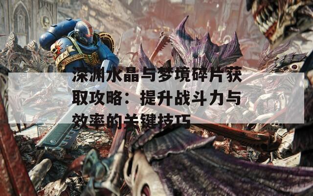 深渊水晶与梦境碎片获取攻略：提升战斗力与效率的关键技巧