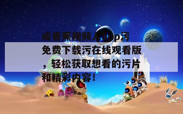 成香蕉视频人app污免费下载污在线观看版，轻松获取想看的污片和精彩内容！