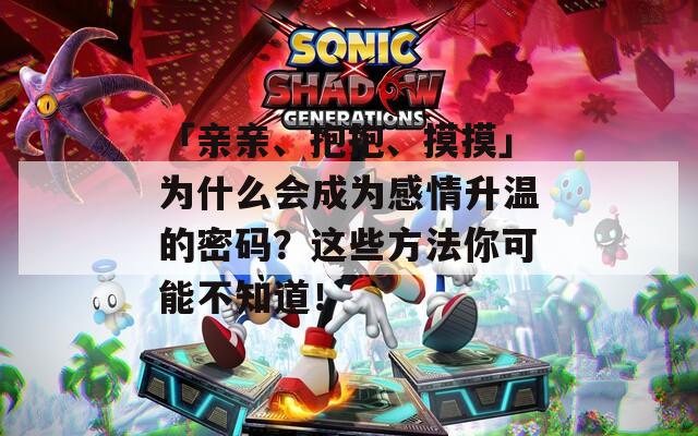 「亲亲、抱抱、摸摸」为什么会成为感情升温的密码？这些方法你可能不知道！
