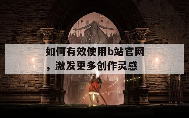 如何有效使用b站官网，激发更多创作灵感