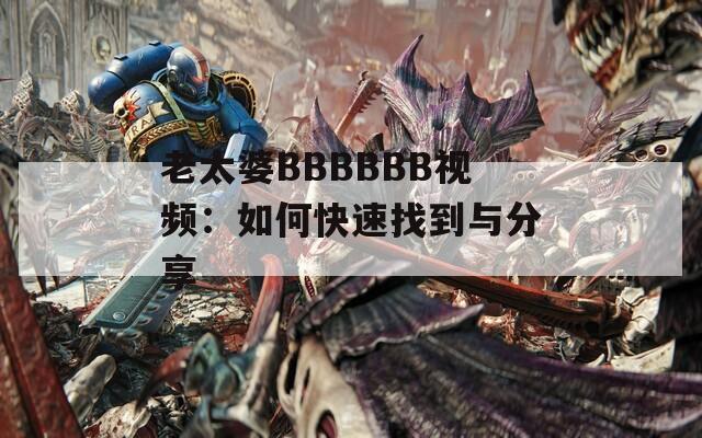 老太婆BBBBBB视频：如何快速找到与分享