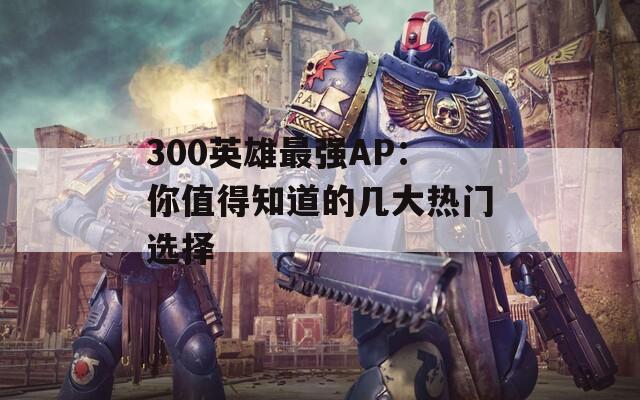 300英雄最强AP：你值得知道的几大热门选择