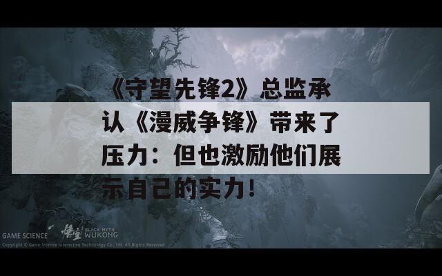《守望先锋2》总监承认《漫威争锋》带来了压力：但也激励他们展示自己的实力！