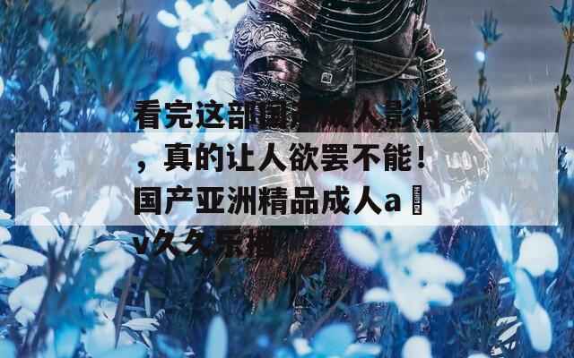 看完这部国产成人影片，真的让人欲罢不能！国产亚洲精品成人a v久久乐播
