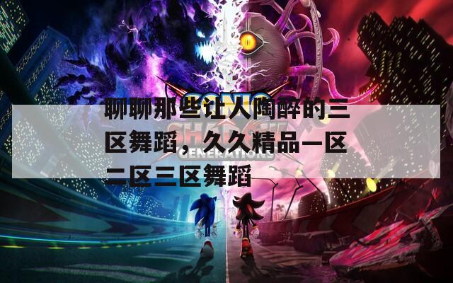 聊聊那些让人陶醉的三区舞蹈，久久精品—区二区三区舞蹈