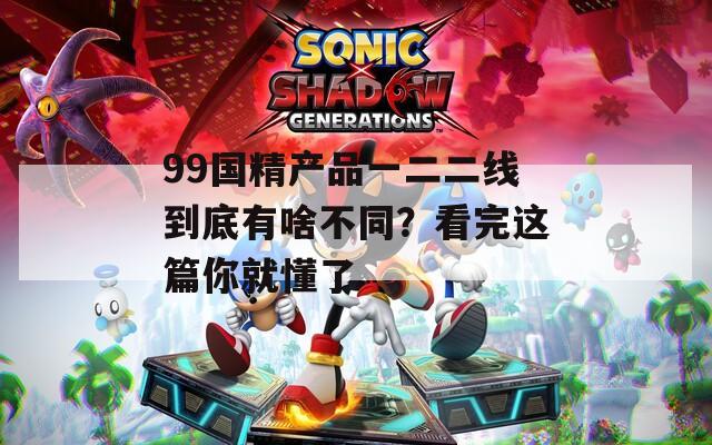 99国精产品一二二线到底有啥不同？看完这篇你就懂了