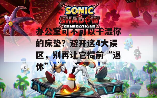 办公室可不可以干湿你的床垫？避开这4大误区，别再让它提前“退休”！