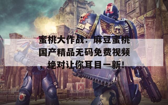 蜜桃大作战：麻豆蜜桃国产精品无码免费视频，绝对让你耳目一新！