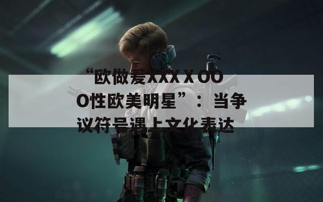 “欧做爰XXXⅩOOO性欧美明星”：当争议符号遇上文化表达