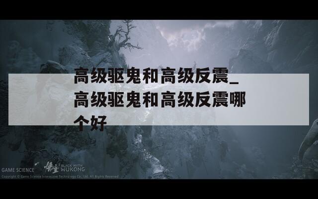 高级驱鬼和高级反震_高级驱鬼和高级反震哪个好