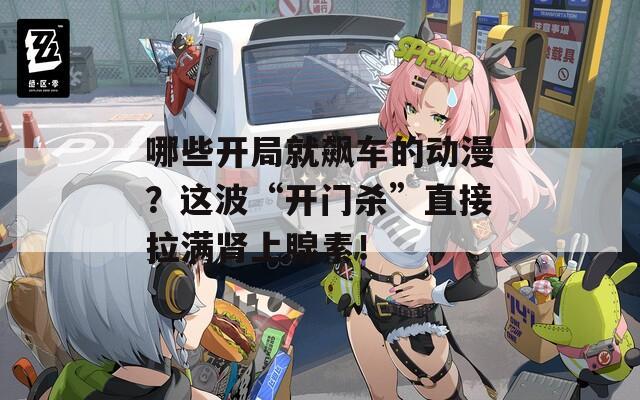 哪些开局就飙车的动漫？这波“开门杀”直接拉满肾上腺素！