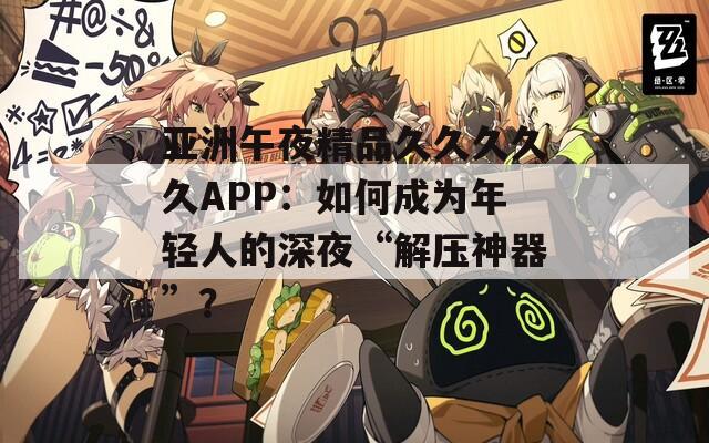 亚洲午夜精品久久久久久APP：如何成为年轻人的深夜“解压神器”？