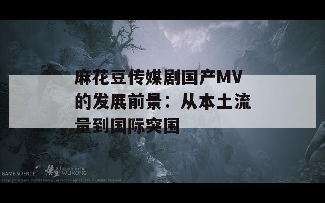 麻花豆传媒剧国产MV的发展前景：从本土流量到国际突围